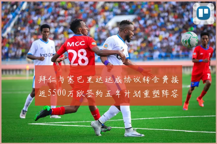 拜仁与塞巴里达达成协议转会费接近5500万欧签约五年计划重塑阵容