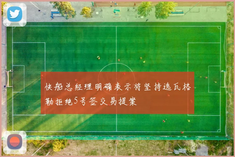 快船总经理明确表示将坚持选瓦格勒拒绝5号签交易提案
