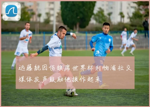 远藤航因伤缺席世界杯利物浦社交媒体发声鼓励他振作起来