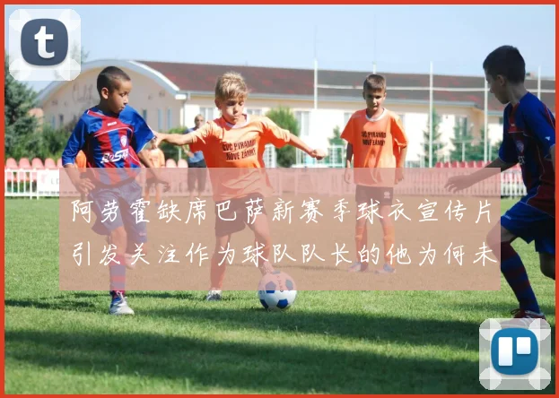 阿劳霍缺席巴萨新赛季球衣宣传片引发关注作为球队队长的他为何未现身