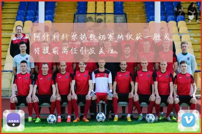 阿什利科尔执教切塞纳仅获一胜或将提前离任引发关注