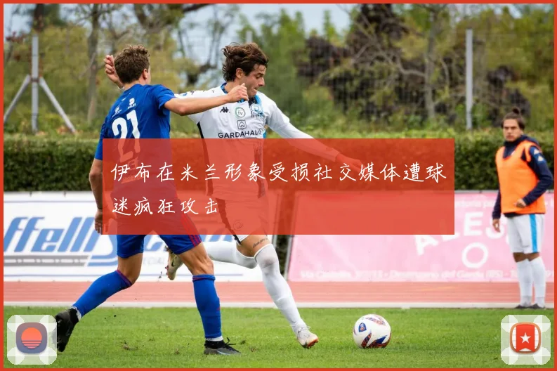 伊布在米兰形象受损社交媒体遭球迷疯狂攻击