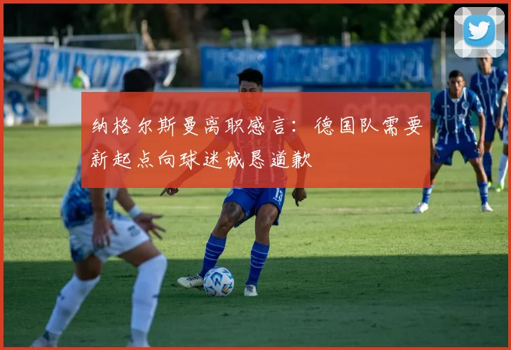 纳格尔斯曼离职感言：德国队需要新起点向球迷诚恳道歉