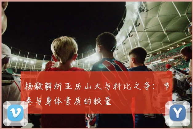 杨毅解析亚历山大与科比之争：节奏与身体素质的较量