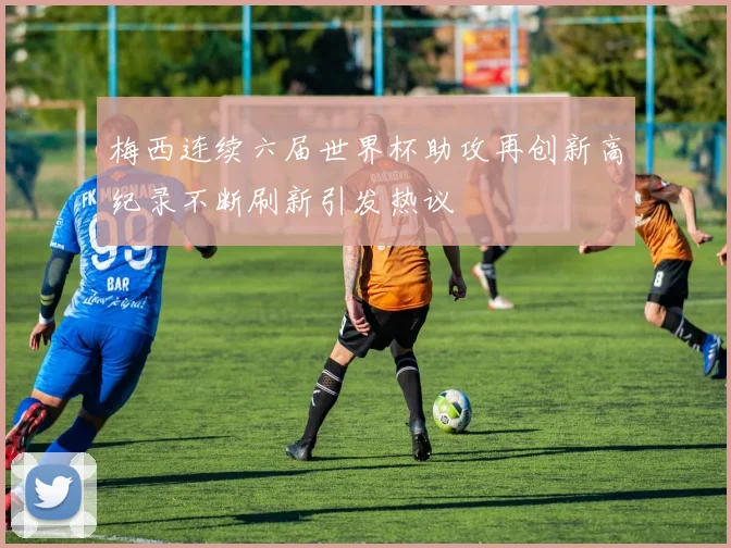 梅西连续六届世界杯助攻再创新高纪录不断刷新引发热议