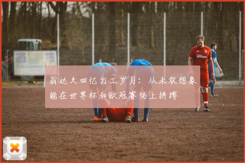 翁达夫回忆打工岁月：从未敢想象能在世界杯和欧冠赛场上拼搏