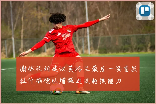 谢林汉姆建议英格兰最后一场首发拉什福德以增强进攻轮换能力