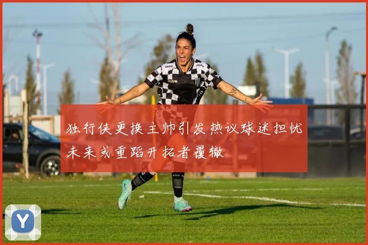 独行侠更换主帅引发热议球迷担忧未来或重蹈开拓者覆辙