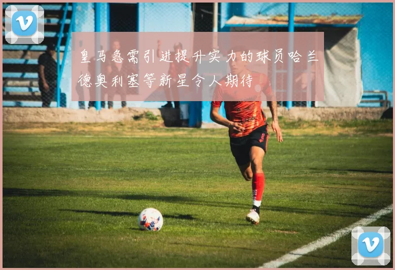 皇马急需引进提升实力的球员哈兰德奥利塞等新星令人期待