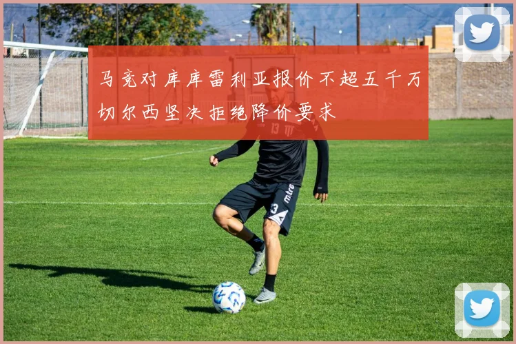马竞对库库雷利亚报价不超五千万切尔西坚决拒绝降价要求