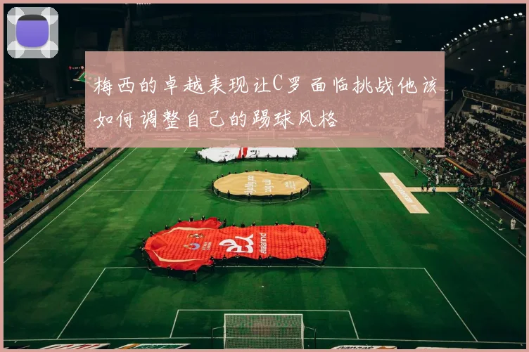 梅西的卓越表现让C罗面临挑战他该如何调整自己的踢球风格