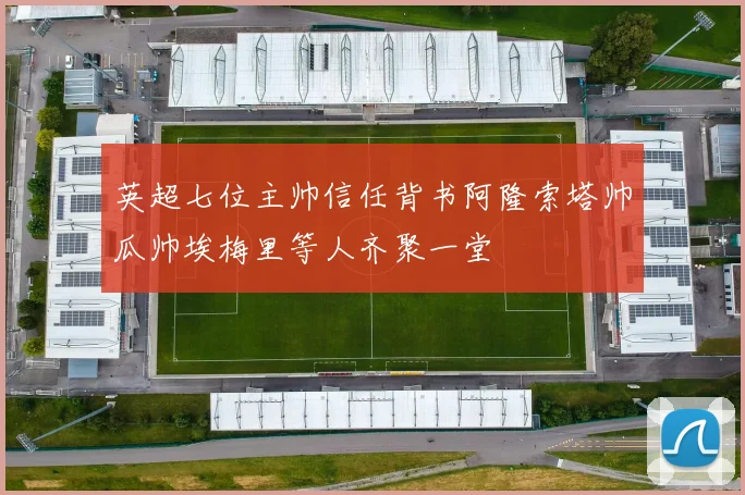 英超七位主帅信任背书阿隆索塔帅瓜帅埃梅里等人齐聚一堂