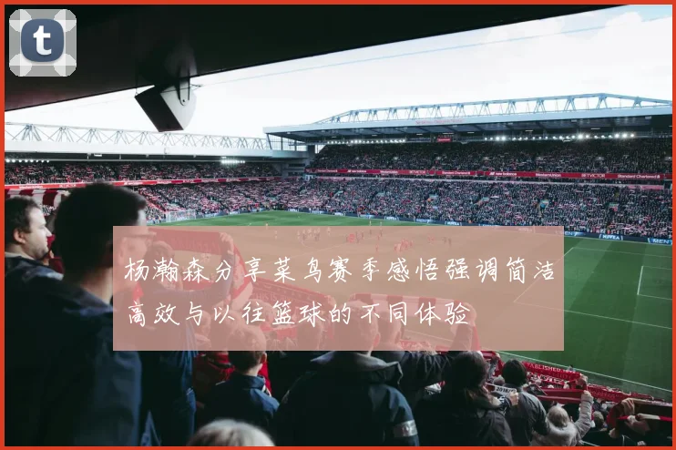 杨瀚森分享菜鸟赛季感悟强调简洁高效与以往篮球的不同体验