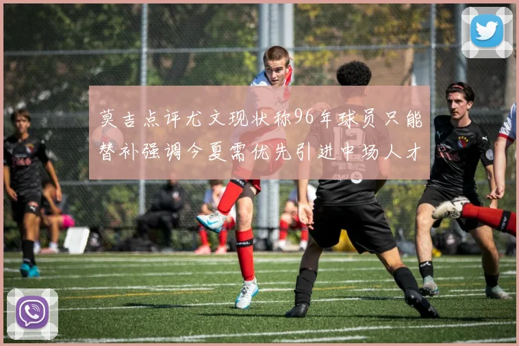 莫吉点评尤文现状称96年球员只能替补强调今夏需优先引进中场人才